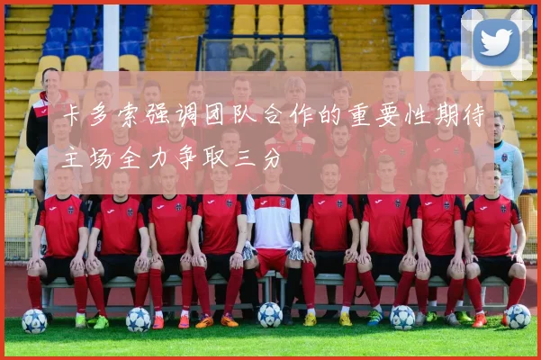 卡多索强调团队合作的重要性期待主场全力争取三分
