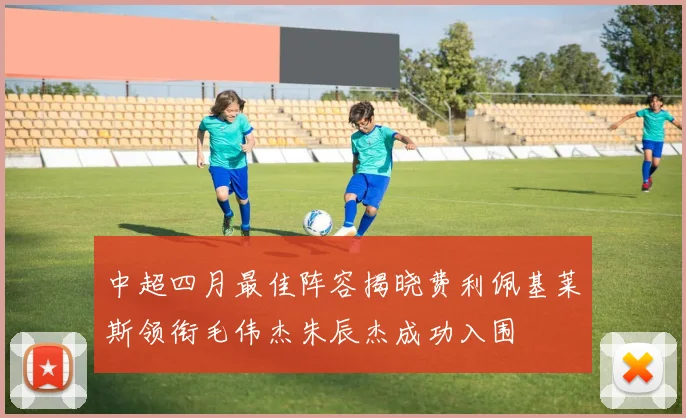 中超四月最佳阵容揭晓费利佩基莱斯领衔毛伟杰朱辰杰成功入围