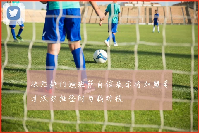 状元热门迪班萨自信表示将加盟奇才沃尔抽签时与我对视