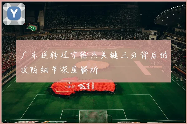 广东逆转辽宁徐杰关键三分背后的攻防细节深度解析