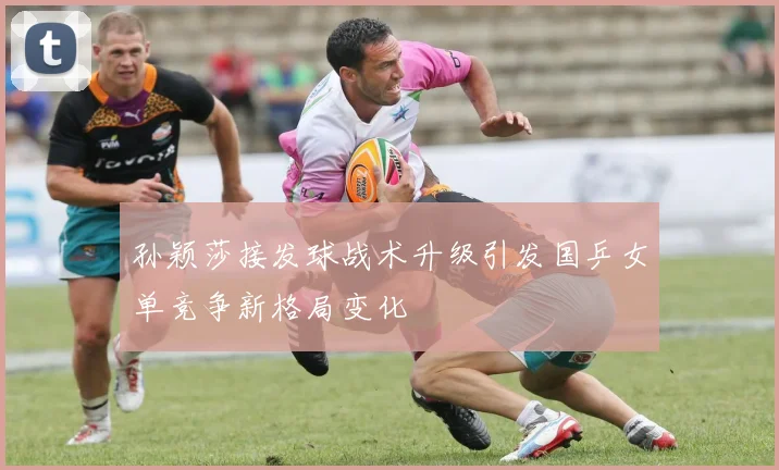 孙颖莎接发球战术升级引发国乒女单竞争新格局变化